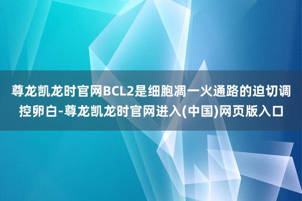 尊龙凯龙时官网BCL2是细胞凋一火通路的迫切调控卵白-尊龙凯龙时官网进入(中国)网页版入口