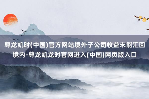 尊龙凯时(中国)官方网站境外子公司收益未能汇回境内-尊龙凯龙时官网进入(中国)网页版入口
