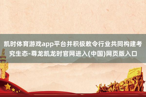 凯时体育游戏app平台并积极敕令行业共同构建考究生态-尊龙凯龙时官网进入(中国)网页版入口