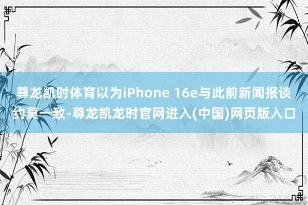 尊龙凯时体育以为iPhone 16e与此前新闻报谈约莫一致-尊龙凯龙时官网进入(中国)网页版入口