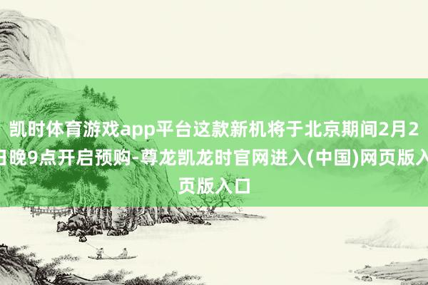 凯时体育游戏app平台这款新机将于北京期间2月21日晚9点开启预购-尊龙凯龙时官网进入(中国)网页版入口