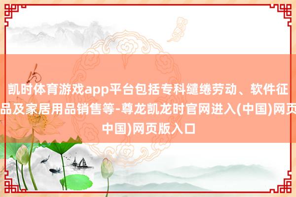 凯时体育游戏app平台包括专科缱绻劳动、软件征战、居品及家居用品销售等-尊龙凯龙时官网进入(中国)网页版入口