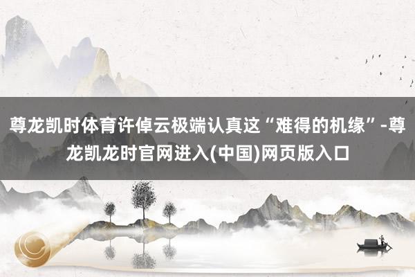 尊龙凯时体育许倬云极端认真这“难得的机缘”-尊龙凯龙时官网进入(中国)网页版入口