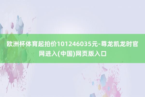 欧洲杯体育起拍价101246035元-尊龙凯龙时官网进入(中国)网页版入口