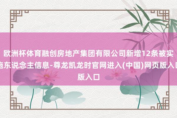 欧洲杯体育融创房地产集团有限公司新增12条被实施东说念主信息-尊龙凯龙时官网进入(中国)网页版入口