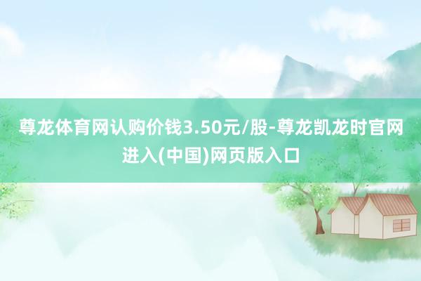 尊龙体育网认购价钱3.50元/股-尊龙凯龙时官网进入(中国)网页版入口