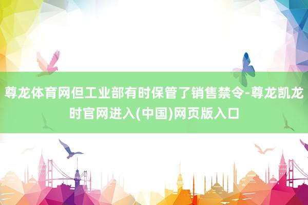 尊龙体育网但工业部有时保管了销售禁令-尊龙凯龙时官网进入(中国)网页版入口