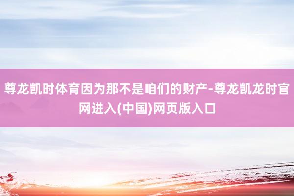 尊龙凯时体育因为那不是咱们的财产-尊龙凯龙时官网进入(中国)网页版入口