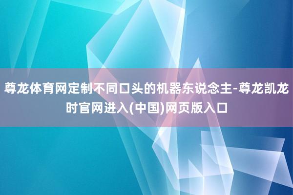 尊龙体育网定制不同口头的机器东说念主-尊龙凯龙时官网进入(中国)网页版入口