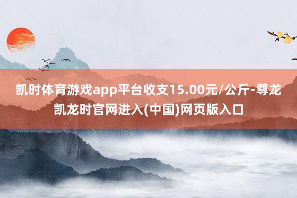 凯时体育游戏app平台收支15.00元/公斤-尊龙凯龙时官网进入(中国)网页版入口