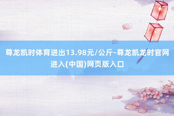 尊龙凯时体育进出13.98元/公斤-尊龙凯龙时官网进入(中国)网页版入口