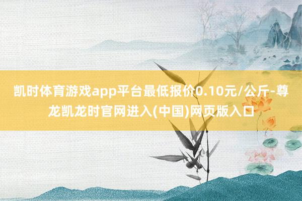 凯时体育游戏app平台最低报价0.10元/公斤-尊龙凯龙时官网进入(中国)网页版入口