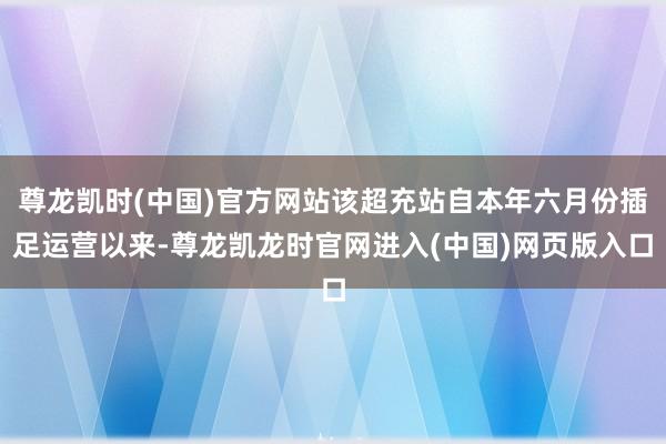 尊龙凯时(中国)官方网站该超充站自本年六月份插足运营以来-尊龙凯龙时官网进入(中国)网页版入口
