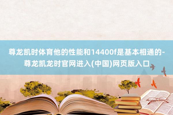 尊龙凯时体育他的性能和14400f是基本相通的-尊龙凯龙时官网进入(中国)网页版入口