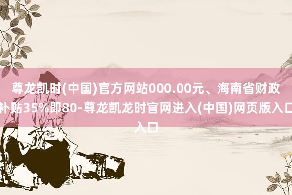 尊龙凯时(中国)官方网站000.00元、海南省财政补贴35%即80-尊龙凯龙时官网进入(中国)网页版入口