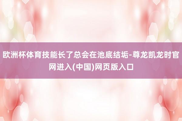 欧洲杯体育技能长了总会在池底结垢-尊龙凯龙时官网进入(中国)网页版入口