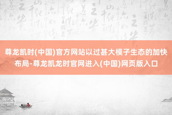 尊龙凯时(中国)官方网站以过甚大模子生态的加快布局-尊龙凯龙时官网进入(中国)网页版入口