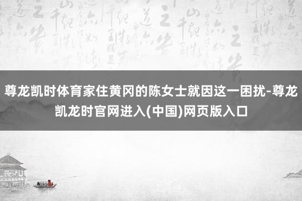 尊龙凯时体育家住黄冈的陈女士就因这一困扰-尊龙凯龙时官网进入(中国)网页版入口