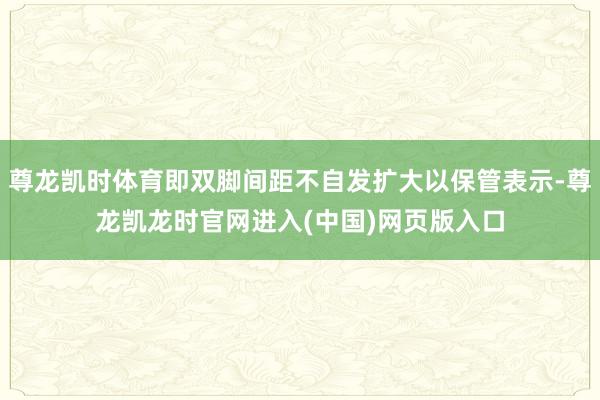 尊龙凯时体育即双脚间距不自发扩大以保管表示-尊龙凯龙时官网进入(中国)网页版入口