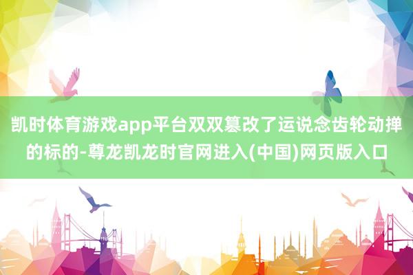 凯时体育游戏app平台双双篡改了运说念齿轮动掸的标的-尊龙凯龙时官网进入(中国)网页版入口