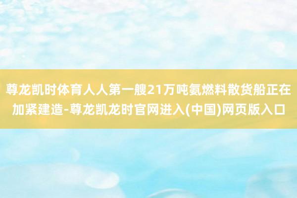 尊龙凯时体育人人第一艘21万吨氨燃料散货船正在加紧建造-尊龙凯龙时官网进入(中国)网页版入口