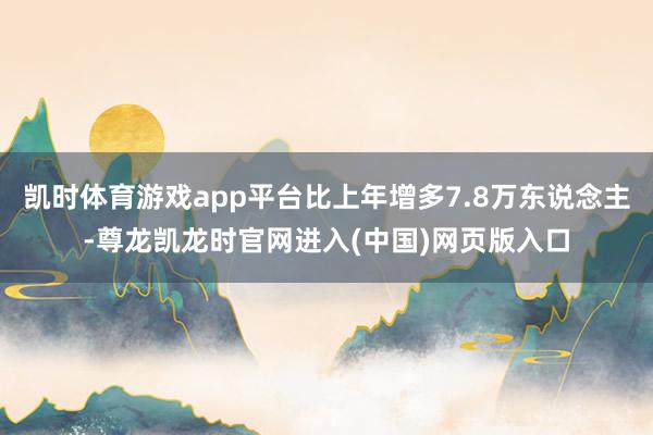 凯时体育游戏app平台比上年增多7.8万东说念主-尊龙凯龙时官网进入(中国)网页版入口