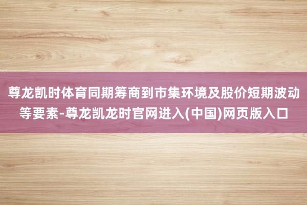 尊龙凯时体育同期筹商到市集环境及股价短期波动等要素-尊龙凯龙时官网进入(中国)网页版入口