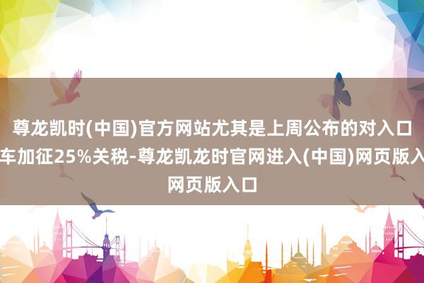 尊龙凯时(中国)官方网站尤其是上周公布的对入口汽车加征25%关税-尊龙凯龙时官网进入(中国)网页版入口