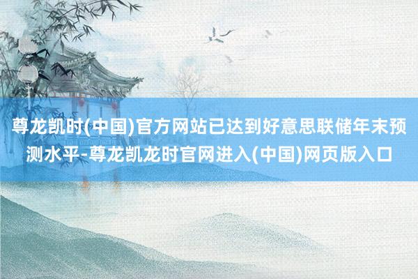 尊龙凯时(中国)官方网站已达到好意思联储年末预测水平-尊龙凯龙时官网进入(中国)网页版入口