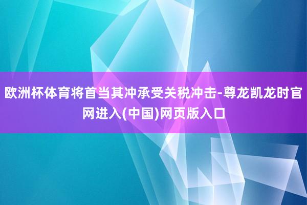 欧洲杯体育将首当其冲承受关税冲击-尊龙凯龙时官网进入(中国)网页版入口