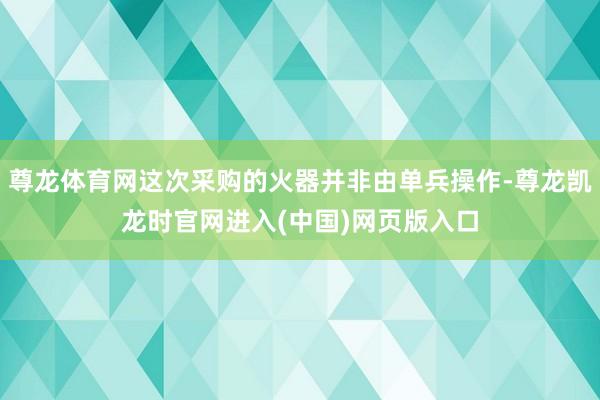 尊龙体育网这次采购的火器并非由单兵操作-尊龙凯龙时官网进入(中国)网页版入口