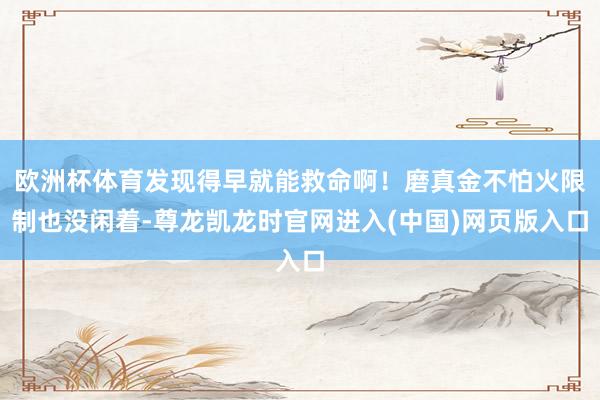 欧洲杯体育发现得早就能救命啊！磨真金不怕火限制也没闲着-尊龙凯龙时官网进入(中国)网页版入口