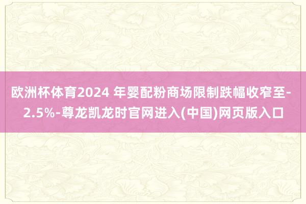 欧洲杯体育2024 年婴配粉商场限制跌幅收窄至- 2.5%-尊龙凯龙时官网进入(中国)网页版入口