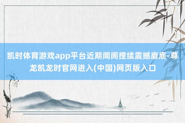 凯时体育游戏app平台近期阛阓捏续震撼磨底-尊龙凯龙时官网进入(中国)网页版入口