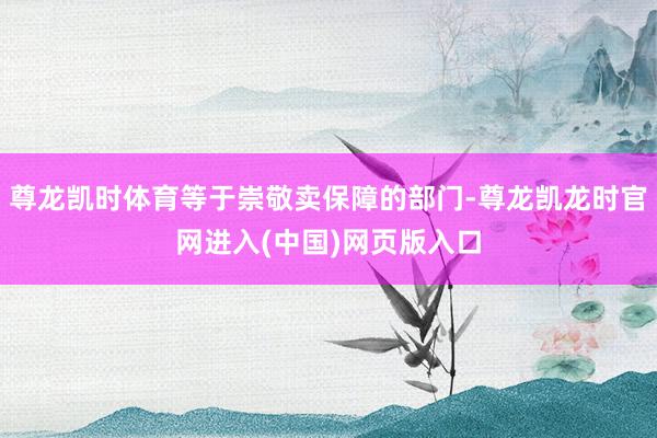 尊龙凯时体育等于崇敬卖保障的部门-尊龙凯龙时官网进入(中国)网页版入口
