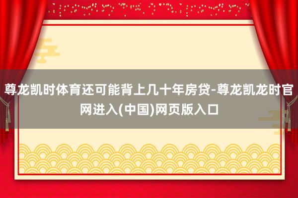 尊龙凯时体育还可能背上几十年房贷-尊龙凯龙时官网进入(中国)网页版入口