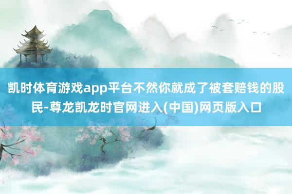 凯时体育游戏app平台不然你就成了被套赔钱的股民-尊龙凯龙时官网进入(中国)网页版入口