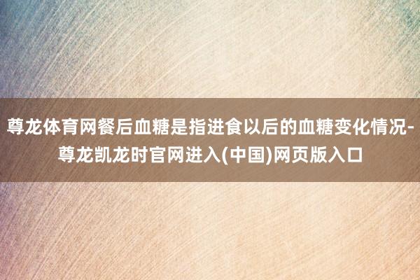 尊龙体育网餐后血糖是指进食以后的血糖变化情况-尊龙凯龙时官网进入(中国)网页版入口