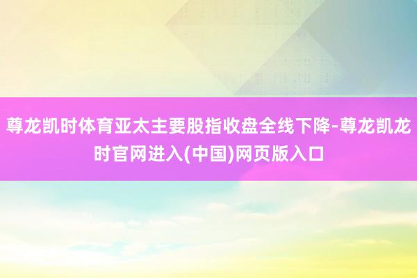 尊龙凯时体育亚太主要股指收盘全线下降-尊龙凯龙时官网进入(中国)网页版入口