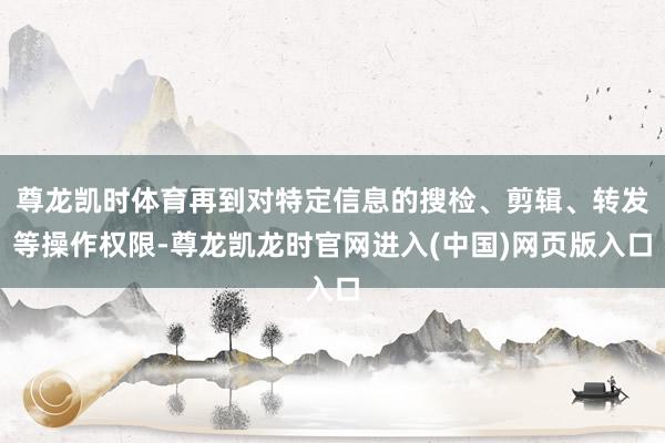 尊龙凯时体育再到对特定信息的搜检、剪辑、转发等操作权限-尊龙凯龙时官网进入(中国)网页版入口