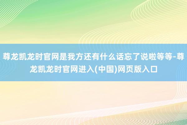 尊龙凯龙时官网是我方还有什么话忘了说啦等等-尊龙凯龙时官网进入(中国)网页版入口