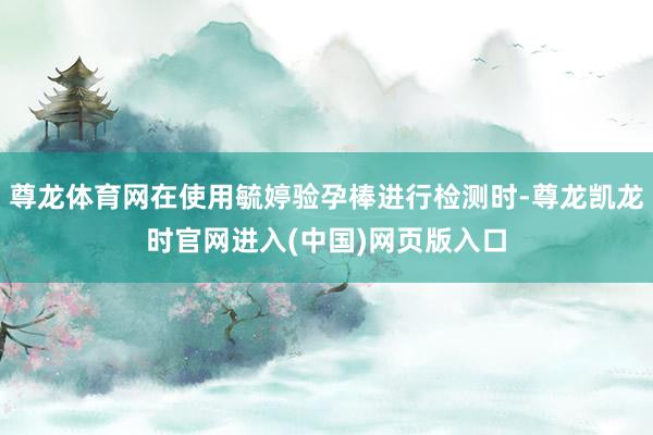 尊龙体育网在使用毓婷验孕棒进行检测时-尊龙凯龙时官网进入(中国)网页版入口