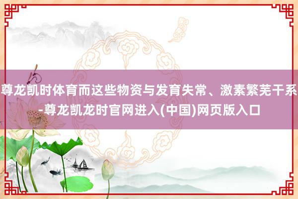 尊龙凯时体育而这些物资与发育失常、激素繁芜干系-尊龙凯龙时官网进入(中国)网页版入口