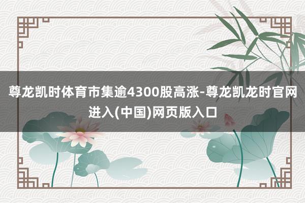 尊龙凯时体育市集逾4300股高涨-尊龙凯龙时官网进入(中国)网页版入口