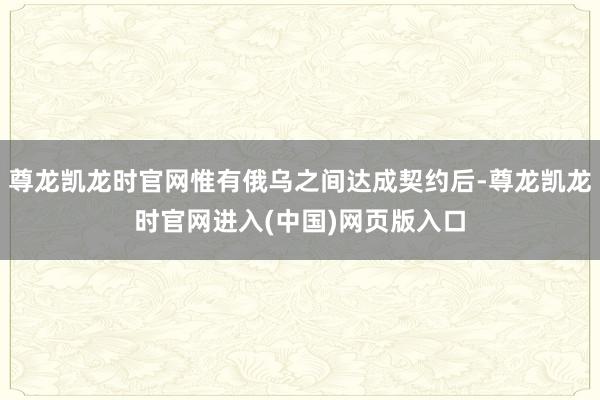 尊龙凯龙时官网惟有俄乌之间达成契约后-尊龙凯龙时官网进入(中国)网页版入口