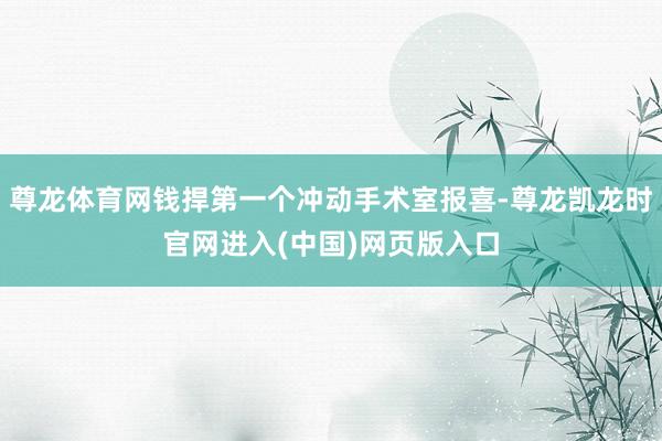 尊龙体育网钱捍第一个冲动手术室报喜-尊龙凯龙时官网进入(中国)网页版入口