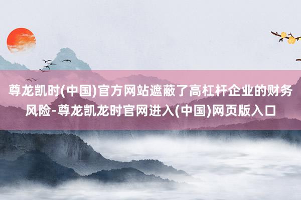 尊龙凯时(中国)官方网站遮蔽了高杠杆企业的财务风险-尊龙凯龙时官网进入(中国)网页版入口