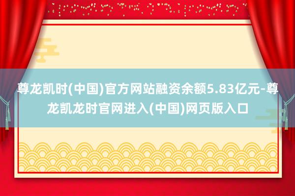 尊龙凯时(中国)官方网站融资余额5.83亿元-尊龙凯龙时官网进入(中国)网页版入口
