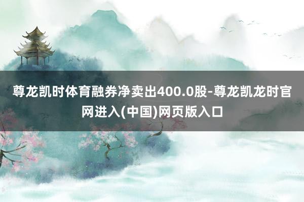 尊龙凯时体育融券净卖出400.0股-尊龙凯龙时官网进入(中国)网页版入口