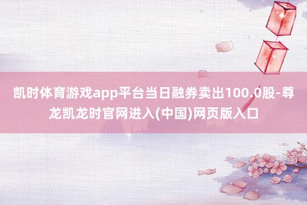 凯时体育游戏app平台当日融券卖出100.0股-尊龙凯龙时官网进入(中国)网页版入口